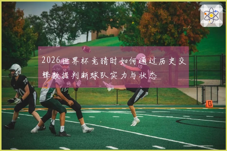 2026世界杯竞猜时如何通过历史交锋数据判断球队实力与状态